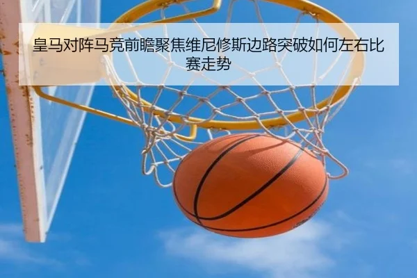 皇马对阵马竞前瞻聚焦维尼修斯边路突破如何左右比赛走势